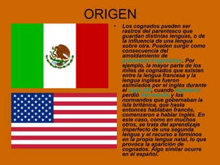 ORIGEN Los cognados pueden ser rastros del parentesco que guardan distintas lenguas, o de la influencia de una lengua sobre otra. Pueden surgir como consecuencia del amoldamiento de  préstamos lingüísticos . Por ejemplo, la mayor parte de los miles de cognados que existen entre la lengua francesa y la lengua inglesa fueron asimilados por el inglés durante el  siglo XIII , cuando  Inglaterra  perdió  Normandía  y los normandos que gobernaban la isla británica, que hasta entonces hablaban francés, comenzaron a hablar inglés. En este caso, como en muchos otros, se trata del aprendizaje imperfecto de una segunda lengua y el recurso a términos en la propia lengua natal, lo que provoca la aparición de cognados. Algo similar ocurre en el español.  