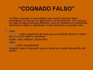 “ COGNADO FALSO” Un falso cognado es una palabra que parece guardar algún parentesco, ya sea por su apariencia o pronunciación, con otra que se halla en alguna lengua diferente, pero en realidad son totalmente distintas en origen y significado. Como ejemplos se pueden citar:   radio  Español : radio (segmento de recta que se extiende desde el centro de un círculo hasta su periferia) Inglés: ratio (relación, proporción) sabor  Ruso : sabor (empalizada) Español: sabor (impresión que se recibe por medio del sentido del gusto) 
