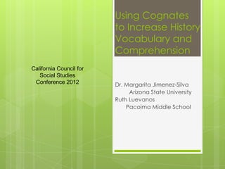 Using Cognates
                         to Increase History
                         Vocabulary and
                         Comprehension
California Council for
   Social Studies
 Conference 2012         Dr. Margarita Jimenez-Silva
                              Arizona State University
                         Ruth Luevanos
                             Pacoima Middle School
 