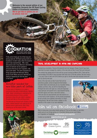Welcome to the second edition of our
            Cognation (formerly the Off Road Cycling
            Centre of Excellence) newsletter.
            We’ve got lots to update you on
            so please read on!




Firstly, we’ve finally got rid of that long and
boring name the ‘Off Road Cycling Centre of
Excellence’ (it didn’t really reflect the dynamic
sport it was representing!). After, many
discussions and a long afternoon interviewing
                                                    Trail development in Afan and Cwmcarn
bikers at Cwmcarn we are pleased to
announce that we are now ‘Cognation, mtb            Engineering consultants, Parsons Brinckerhoff and trail designer Rowan Sorrell have been
trails south wales’. The name represents all        appointed to project manage the creation of the new trails at Afan Forest Park and Cwmcarn.
things associated with Mountain Biking              The contract has started and all trails will be up and running by March 2013. There will be
across South Wales and you’ll definitely be         approximately £915,000 of new mountain bike trails built in the two centres. But don’t worry
seeing us appearing all over the place              – you won’t have to wait until 2013 before you get to ride the new trails because some will
in the future.                                      open by Spring next year.
                                                    Some of the new trails at Afan Forest Park will be
                                                    green/blue graded, aimed at beginner/intermediate
Investor needed for                                 mountain bikers and obviously all you mountain biking
new bike park at Gethin                             newbies out there. Also, we will be rebuilding the
A major part of Cognation is to create a            Penhydd trail and it will open as a new and improved
commercial bike park at GethinWoods, Merthyr        route.Cwmcarn will benefit from a new downhill facility
Tydfil. Hyder Consulting are undertaking the        and both regions will have a new skills section.
procurement process to find a suitable              There will also be improvements and new sections on
business to have the sole rights to develop         current trails at both locations. As the project progresses
the park and take on this exciting project.         we will provide more detailed information on these
                                                    developments. We will have further updates on the
The bike park at minimum will include a visitor
                                                    specifics of the routes in our next newsletter.
centre, several downhill runs catering for all
abilities and an uplift service. We'll keep
updating you as the project unfolds.                Join us on facebook
                                                    Want to know even more about what’s going on? Find out the latest on new trails,
                                                    events and all cool things going on in mountain biking across south Wales,
                                                    join Cognation on Facebook: www.facebook.com/cognation
                                                    Contact us via email at cognation@npt.gov.uk
 