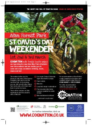 11370 Cognation A4 ad               15/1/13                     15:49       Page 2




                                                                The heart and Soul of Mountain Biking Calon ac Enaid Beicio Mynydd




     Afan Forest Park

     St.David,s Day
     Weekender
      1st, 2nd & 3rd March
      Cognation mtb trails South Wales
      are launching the new Afan Bike Park at Gyfylchi
      over this weekend and are inviting you to
      come and enjoy a weekend of biking, beers,
      music and fun!

      The weekend offers you the                                                     Live music Friday & Saturday     For accommodation at Bryn Bettws
      chance to ride some of the famous                                              night (Bryn Bettws Lodge)        Lodge (camping and caravans also
      Cognation trails and try out the                                               Food & drink                     available) please contact them on
      new Bike Park. In the evening,                                                                                  01639 644037 or 07572 525999.
      you can chill out with other bikers,                                           Bike hire
                                                                                                                      For other accommodation
      have some grub, a few beers and                                                Local bike shops in attendance   within the area please visit
      listen to some live music.
                                                                                     Free mountain bike tuition       www.afanforestpark.co.uk
      There will be seminars on bike                                                 sessions (suitable for adults
      maintenance and free sessions                                                  & kids)
      with a instructor.
                                                                                     Bike maintenance seminars
                                                                                     ... and much, much more!




                With world-class trails across South Wales, Forestry
                Commission Wales is the provider of singletrack mountain
                biking and proud to be part of Cognation.
                Gyda’i lwybrau ledled De Cymru sydd cystal â rhai gorau’r
                byd, Comisiwn Coedwigaeth Cymru sy’n darparu beicio
                mynydd trac sengl ac yn falch o fod yn rhan o Cognation.
                                                                             for further information, click on


                               www.cognation.co.uk
 