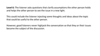 Level 6: The listener asks questions that clarify assumptions the other person holds
and helps the other person to see the...