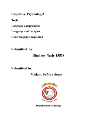 Cognitive Psychology:
Topic:
Language comprehsion
Language and thoughts
Child language acqusition
Submitted by:
Shahroz Nasir 15538
Submitted to:
Madam. Safiya sultana
Department of Psychology
 
