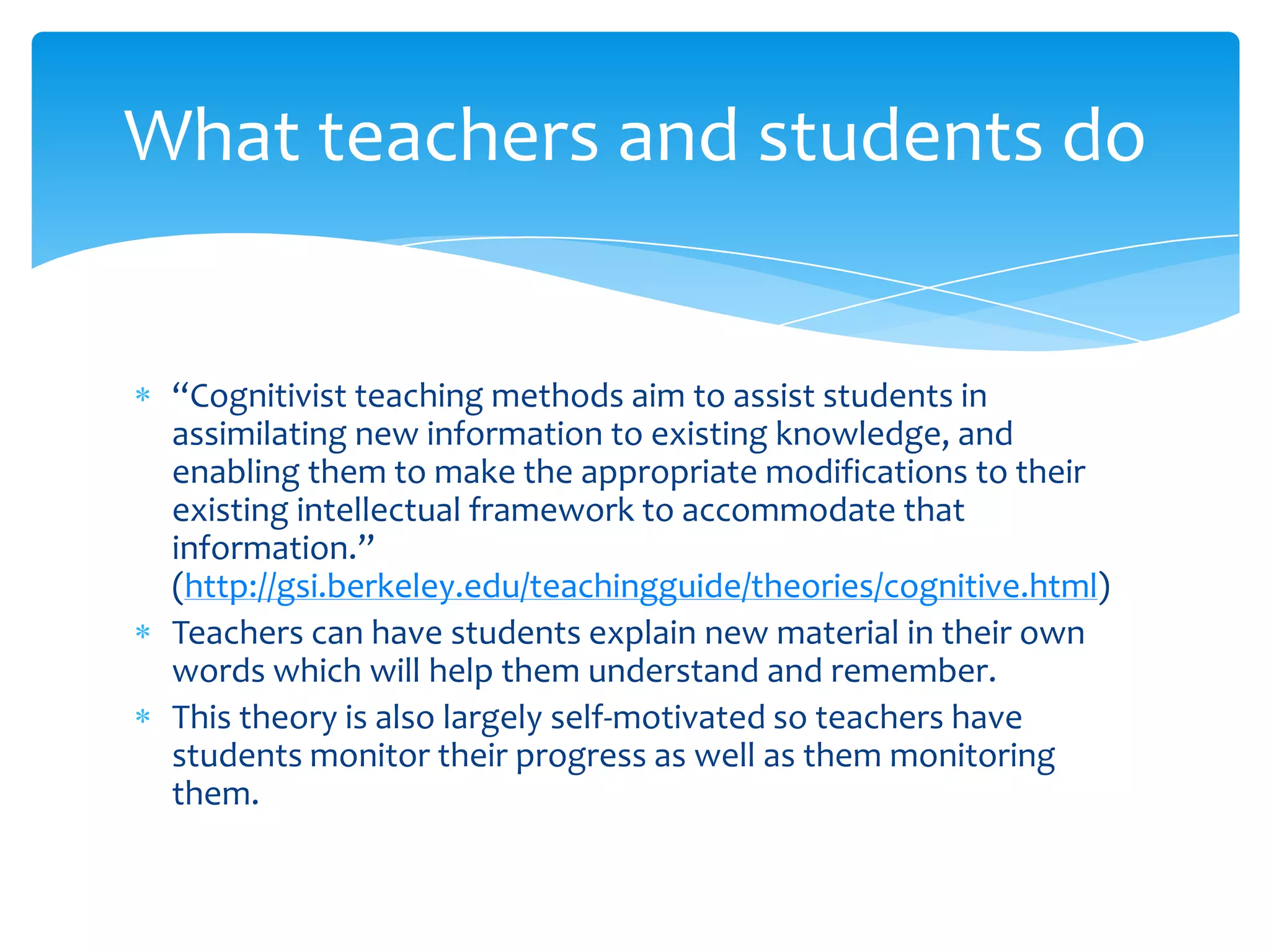 What teachers and students do


 “Cognitivist teaching methods aim to assist students in
 assimilating new information to existing knowledge, and
 enabling them to make the appropriate modifications to their
 existing intellectual framework to accommodate that
 information.”
 (http://gsi.berkeley.edu/teachingguide/theories/cognitive.html)
 Teachers can have students explain new material in their own
 words which will help them understand and remember.
 This theory is also largely self-motivated so teachers have
 students monitor their progress as well as them monitoring
 them.
 