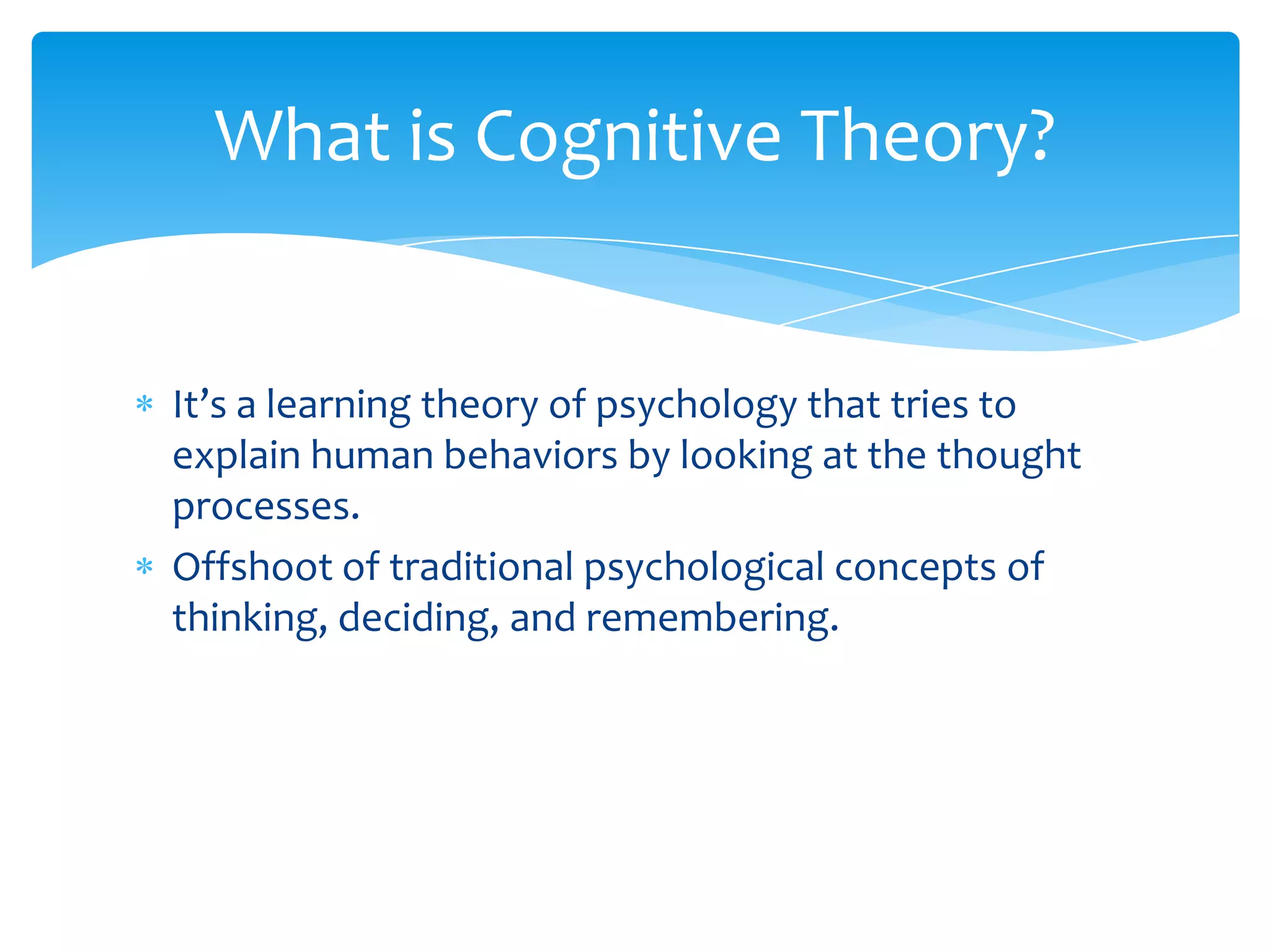 What is Cognitive Theory?


It’s a learning theory of psychology that tries to
explain human behaviors by looking at the thought
processes.
Offshoot of traditional psychological concepts of
thinking, deciding, and remembering.
 