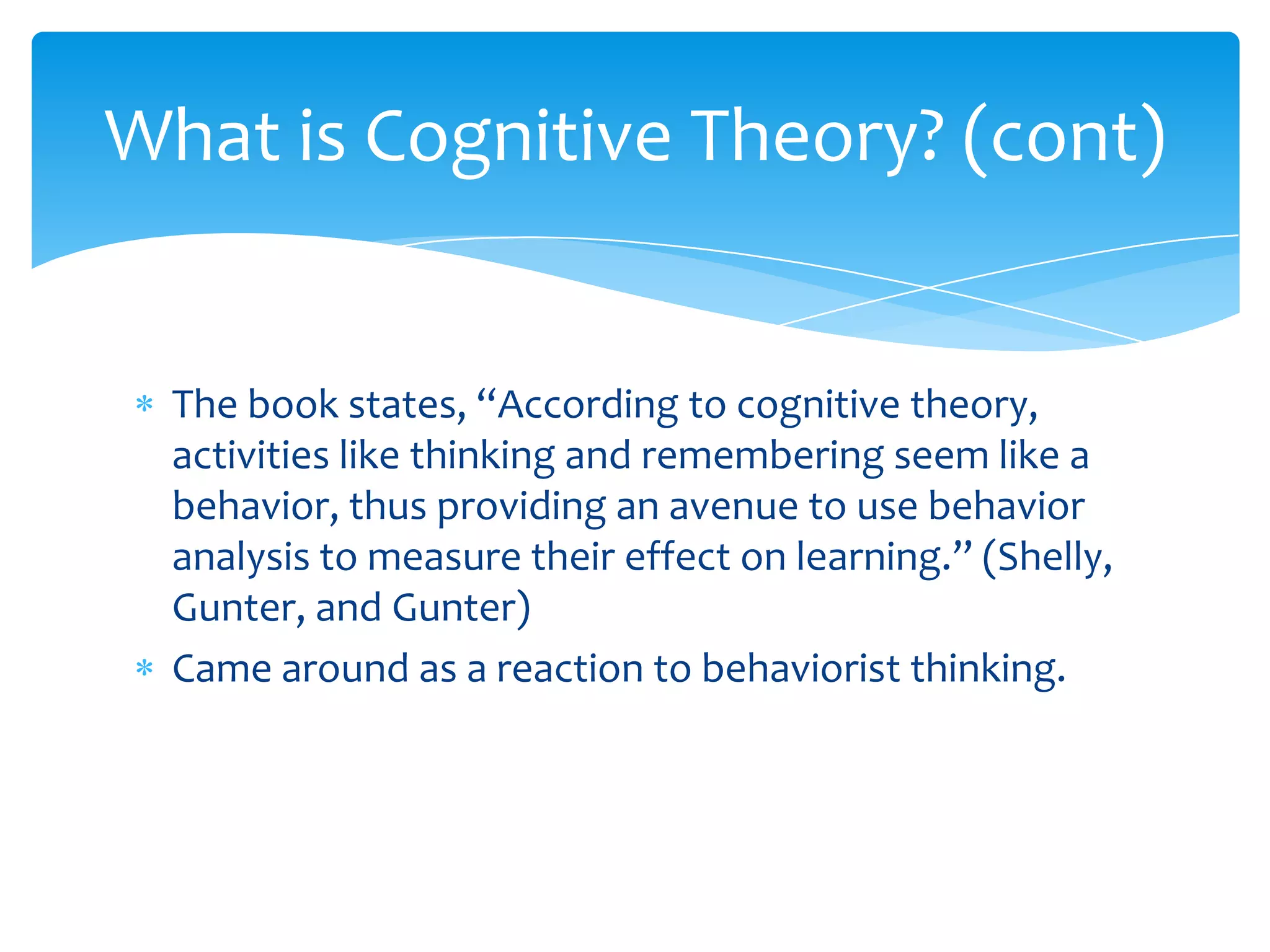 What is Cognitive Theory? (cont)


  The book states, “According to cognitive theory,
  activities like thinking and remembering seem like a
  behavior, thus providing an avenue to use behavior
  analysis to measure their effect on learning.” (Shelly,
  Gunter, and Gunter)
  Came around as a reaction to behaviorist thinking.
 