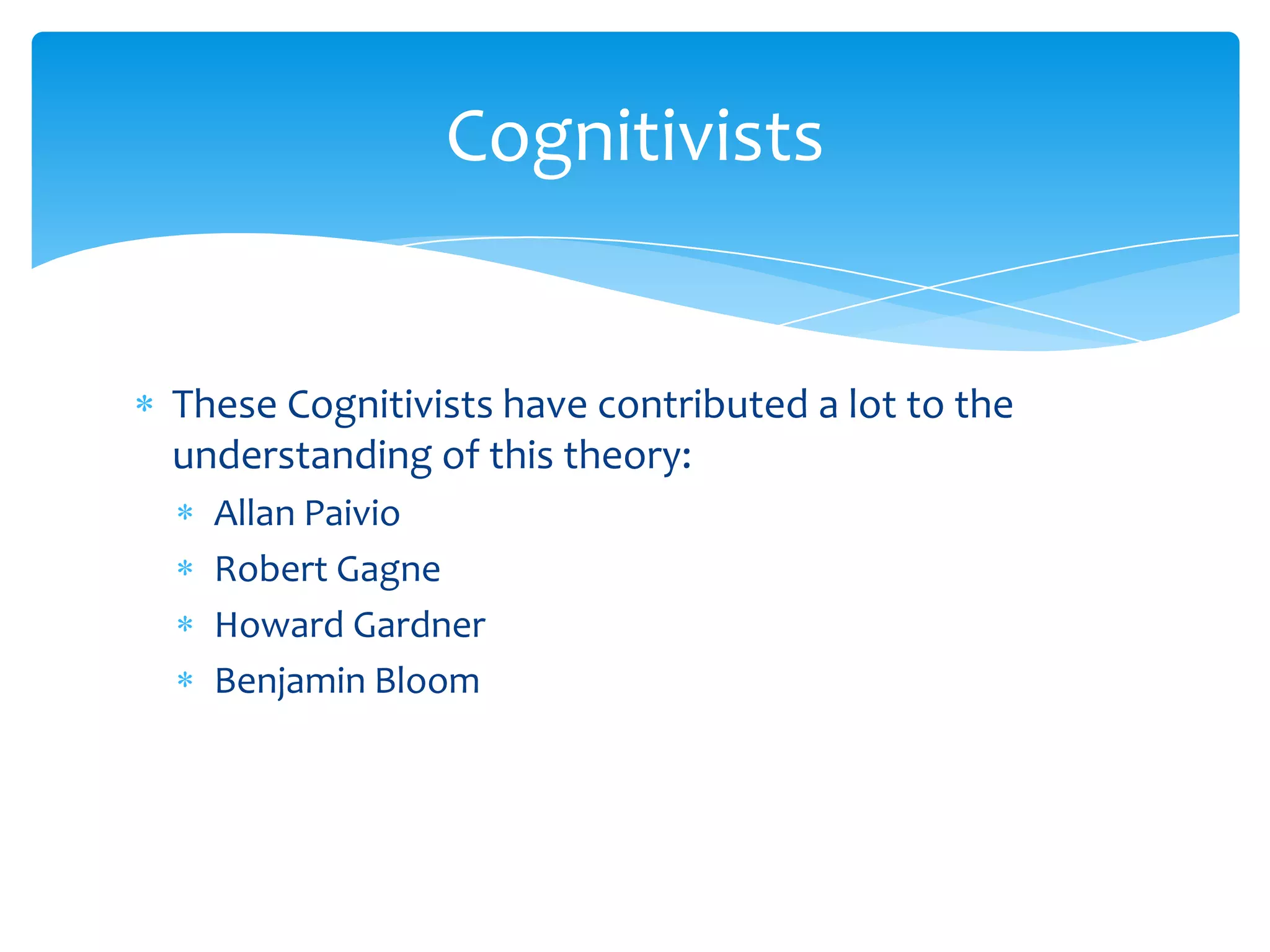 Cognitivists


These Cognitivists have contributed a lot to the
understanding of this theory:
  Allan Paivio
  Robert Gagne
  Howard Gardner
  Benjamin Bloom
 