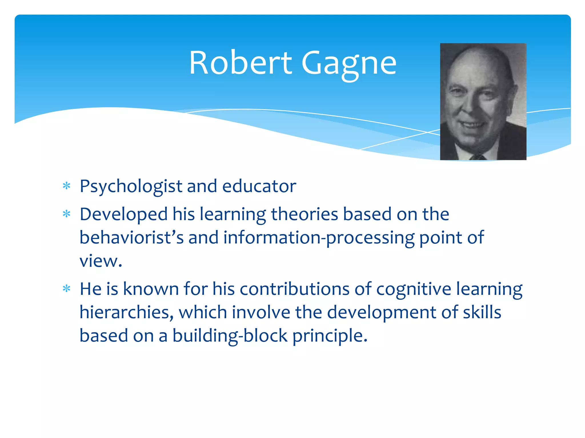 Robert Gagne


Psychologist and educator
Developed his learning theories based on the
behaviorist’s and information-processing point of
view.
He is known for his contributions of cognitive learning
hierarchies, which involve the development of skills
based on a building-block principle.
 