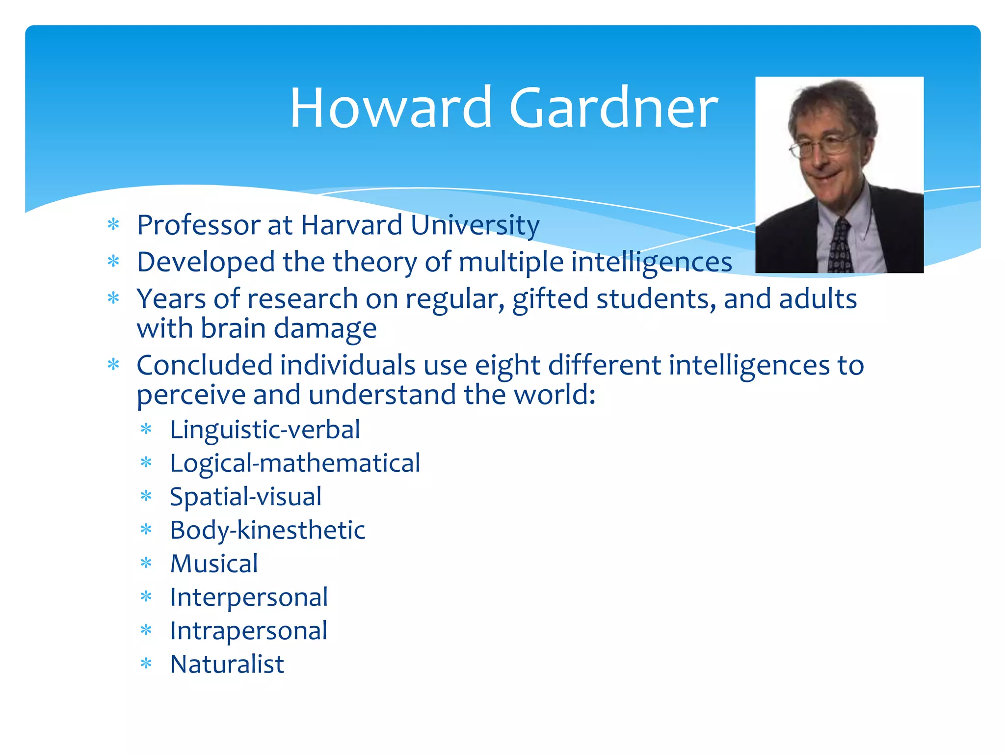 Howard Gardner
Professor at Harvard University
Developed the theory of multiple intelligences
Years of research on regular, gifted students, and adults
with brain damage
Concluded individuals use eight different intelligences to
perceive and understand the world:
  Linguistic-verbal
  Logical-mathematical
  Spatial-visual
  Body-kinesthetic
  Musical
  Interpersonal
  Intrapersonal
  Naturalist
 