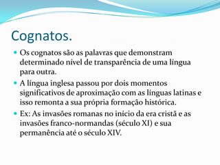 Cognatos.
 Os cognatos são as palavras que demonstram
  determinado nível de transparência de uma língua
  para outra.
 A língua inglesa passou por dois momentos
  significativos de aproximação com as línguas latinas e
  isso remonta a sua própria formação histórica.
 Ex: As invasões romanas no início da era cristã e as
  invasões franco-normandas (século XI) e sua
  permanência até o século XIV.
 