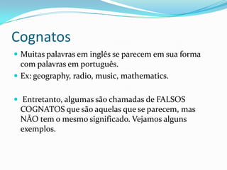 Cognatos
 Muitas palavras em inglês se parecem em sua forma
  com palavras em português.
 Ex: geography, radio, music, mathematics.


 Entretanto, algumas são chamadas de FALSOS
 COGNATOS que são aquelas que se parecem, mas
 NÃO tem o mesmo significado. Vejamos alguns
 exemplos.
 