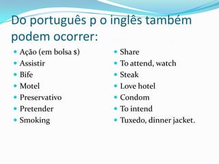 Do português p o inglês também
podem ocorrer:
 Ação (em bolsa $)    Share
 Assistir             To attend, watch
 Bife                 Steak
 Motel                Love hotel
 Preservativo         Condom
 Pretender            To intend
 Smoking              Tuxedo, dinner jacket.
 