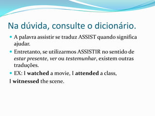 Na dúvida, consulte o dicionário.
 A palavra assistir se traduz ASSIST quando significa
  ajudar.
 Entretanto, se utilizarmos ASSISTIR no sentido de
  estar presente, ver ou testemunhar, existem outras
  traduções.
 EX: I watched a movie, I attended a class,
I witnessed the scene.
 