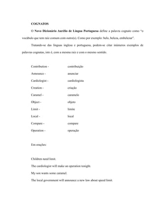 COGNATOS
O Novo Dicionário Aurélio de Língua Portuguesa define a palavra cognato como “o
vocábulo que tem raiz comum com outro(s). Como por exemplo: belo, beleza, embelezar”.
Tratando-se das línguas inglesa e portuguesa, podem-se citar inúmeros exemplos de
palavras cognatas, isto é, com a mesma raiz e com o mesmo sentido.
Contribution - contribuição
Announce - anunciar
Cardiologist - cardiologista
Creation - criação
Caramel - caramelo
Object - objeto
Limit - limite
Local - local
Compare - compare
Operation - operação
Em orações:
Children need limit.
The cardiologist will make an operation tonight.
My son wants some caramel.
The local government will announce a new law about speed limit.
 