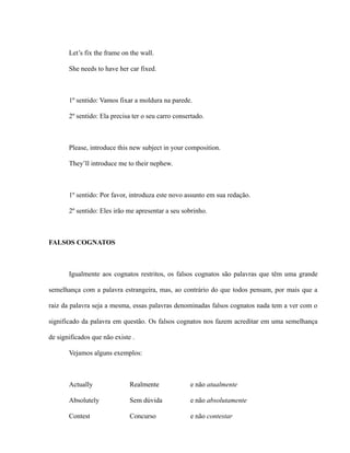 Let’s fix the frame on the wall.
She needs to have her car fixed.
1º sentido: Vamos fixar a moldura na parede.
2º sentido: Ela precisa ter o seu carro consertado.
Please, introduce this new subject in your composition.
They’ll introduce me to their nephew.
1º sentido: Por favor, introduza este novo assunto em sua redação.
2º sentido: Eles irão me apresentar a seu sobrinho.
FALSOS COGNATOS
Igualmente aos cognatos restritos, os falsos cognatos são palavras que têm uma grande
semelhança com a palavra estrangeira, mas, ao contrário do que todos pensam, por mais que a
raiz da palavra seja a mesma, essas palavras denominadas falsos cognatos nada tem a ver com o
significado da palavra em questão. Os falsos cognatos nos fazem acreditar em uma semelhança
de significados que não existe .
Vejamos alguns exemplos:
Actually Realmente e não atualmente
Absolutely Sem dúvida e não absolutamente
Contest Concurso e não contestar
 