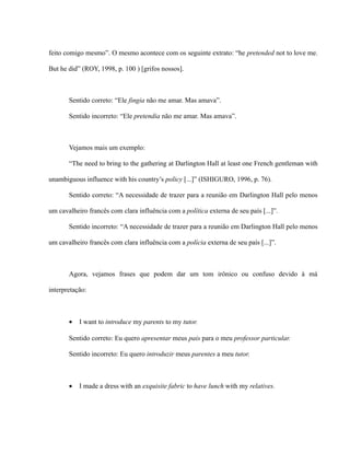 feito comigo mesmo”. O mesmo acontece com os seguinte extrato: “he pretended not to love me.
But he did” (ROY, 1998, p. 100 ) [grifos nossos].
Sentido correto: “Ele fingia não me amar. Mas amava”.
Sentido incorreto: “Ele pretendia não me amar. Mas amava”.
Vejamos mais um exemplo:
“The need to bring to the gathering at Darlington Hall at least one French gentleman with
unambiguous influence with his country’s policy [...]” (ISHIGURO, 1996, p. 76).
Sentido correto: “A necessidade de trazer para a reunião em Darlington Hall pelo menos
um cavalheiro francês com clara influência com a política externa de seu país [...]”.
Sentido incorreto: “A necessidade de trazer para a reunião em Darlington Hall pelo menos
um cavalheiro francês com clara influência com a polícia externa de seu país [...]”.
Agora, vejamos frases que podem dar um tom irônico ou confuso devido à má
interpretação:
• I want to introduce my parents to my tutor.
Sentido correto: Eu quero apresentar meus pais para o meu professor particular.
Sentido incorreto: Eu quero introduzir meus parentes a meu tutor.
• I made a dress with an exquisite fabric to have lunch with my relatives.
 