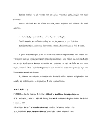 Sentido correto: Fiz um vestido com um tecido requintado para almoçar com meus
parentes.
Sentido incorreto: Fiz um vestido em uma fábrica esquisita para lanchar com meus
relativos.
• Actually, I pretended to be a vicious defendant in the play.
Sentido correto: Na realidade, eu fingi ser um réu perverso na peça de teatro.
Sentido incorreto: Atualmente, eu pretendia ser um defensor viciado na peça de teatro.
A partir desses exemplos e das três classificações dadas às palavras de uma mesma raiz,
verificamos que não se deve precipitar conclusões referentes a uma palavra de cujo significado
não se tem total certeza. Quando deparamos ou colocamos em uso vocábulos de uma outra
língua, devemos saber o significado preciso do que falamos ou escrevemos para que haja uma
comunicação clara e sem engano.
E, para que isso aconteça, o uso contínuo de um dicionário torna-se indispensável para
aqueles que estão inseridos no aprendizado de uma segunda língua.
BIBLIOGRAFIA
FERREIRA, Aurélio Buarque de H. Novo dicionário Aurélio da língua portuguesa.
HOLLAENDER, Arnon; SANDERS, Sidney. Keyword: a complete English course. São Paulo:
Moderna, 1996.
ISHIGURO, Kazuo. The remains of the day. London: Farber and Farber, 1996.
ROY, Arundhati. The God of small things. New York: Harper Perennial, 1998.
 