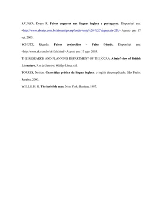SAUAYA, Deyse R. Falsos cognatos nas línguas inglesa e portuguesa. Disponível em:
<http://www.abrates.com.br/abreartigo.asp?onde=teste%20-%20Vagner.abr-25k> Acesso em: 17
set. 2003.
SCHÜTZ, Ricardo. Falsos conhecidos – False friends. Disponível em:
<http:/www.sk.com.br/sk-fals.html> Acesso em: 17 ago. 2003.
THE RESEARCH AND PLANNING DEPARTMENT OF THE CCAA. A brief view of British
Literature. Rio de Janeiro: Waldyr Lima, s/d.
TORRES, Nelson. Gramática prática da lingua inglesa: o inglês descomplicado. São Paulo:
Saraiva, 2000.
WELLS, H. G. The invisible man. New York: Bantam, 1987.
 