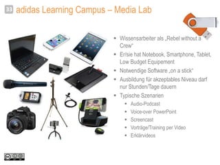 adidas Learning Campus – Media Lab33
 Wissensarbeiter als „Rebel without a
Crew“
 Er/sie hat Notebook, Smartphone, Tablet,
Low Budget Equipement
 Notwendige Software „on a stick“
 Ausbildung für akzeptables Niveau darf
nur Stunden/Tage dauern
 Typische Szenarien
 Audio-Podcast
 Voice-over PowerPoint
 Screencast
 Vorträge/Training per Video
 Erklärvideos
 