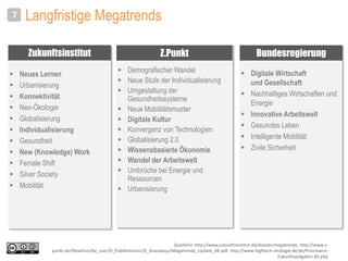 Langfristige Megatrends
 Digitale Wirtschaft
und Gesellschaft
 Nachhaltiges Wirtschaften und
Energie
 Innovative Arbeitswelt
 Gesundes Leben
 Intelligente Mobilität
 Zivile Sicherheit
7
 Neues Lernen
 Urbanisierung
 Konnektivität
 Neo-Ökologie
 Globalisierung
 Individualisierung
 Gesundheit
 New (Knowledge) Work
 Female Shift
 Silver Society
 Mobilität
 Demografischer Wandel
 Neue Stufe der Individualisierung
 Umgestaltung der
Gesundheitssysteme
 Neue Mobilitätsmuster
 Digitale Kultur
 Konvergenz von Technologien
 Globalisierung 2.0
 Wissensbasierte Ökonomie
 Wandel der Arbeitswelt
 Umbrüche bei Energie und
Ressourcen
 Urbanisierung
Zukunftsinstitut Z.Punkt Bundesregierung
Quelle(n): http://www.zukunftsinstitut.de/dossier/megatrends, http://www.z-
punkt.de/fileadmin/be_user/D_Publikationen/D_Giveaways/Megatrends_Update_DE.pdf, http://www.hightech-strategie.de/de/Prioritaere-
Zukunftsaufgaben-82.php
 
