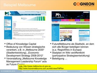 © COGNEON 2010 Wissen muss frei sein!
Beispiel Melbourne
Regionales und urbanes Wissensmanagement
 Office of Knowledge Capital
 Bedeutung von Wissen strategische
verankert, z.B. in „Melbourne 2030“
(Stadtentwicklung), „Economic
Development Strategy 2008-2012“
 Veranstaltung „Melbourne Knowledge
Management Leadership Forum“ acts
as Future Center
 FutureMelbourne als Stadtwiki, an dem
sich alle Bürger beteiligen können
(s.a. RegioWikis in Europa)
 Stadplan im Wiki veröffentlicht
(partizipative Strategieentwicklung)
 Beteiligung …
Link: http://www.melbourne.vic.gov.au,
http://www.futuremelbourne.com.au/wiki/view/FMPlan
 
