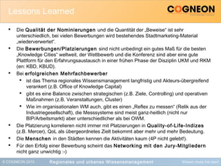 © COGNEON 2010 Wissen muss frei sein!
Lessons Learned
 Die Qualität der Nominierungen und die Quantität der „Beweise“ ist sehr
unterschiedlich, bei vielen Bewerbungen wird bestehendes Stadtmarketing-Material
„wiederverwertet“.
 Die Bewerbungen/Platzierungen sind nicht unbedingt ein gutes Maß für die besten
„Knowledge Cities“ weltweit, der Wettbewerb und die Konferenz sind aber eine gute
Plattform für den Erfahrungsaustausch in einer frühen Phase der Disziplin UKM und RKM
(en: KBD, KBUD).
 Bei erfolgreichen Mehrfachbewerber
 ist das Thema regionales Wissensmanagement langfristig und Akteurs-übergreifend
verankert (z.B. Office of Knowledge Capital)
 gibt es eine Balance zwischen strategischen (z.B. Ziele, Controlling) und operativen
Maßnahmen (z.B. Veranstaltungen, Cluster)
 Wie im organisationalen WM auch, gibt es einen „Reflex zu messen“ (Relik aus der
Industriegesellschaft), die Messsysteme sind meist ganz-heitlich (nicht nur
BIP/Arbeitsmarkt) aber unterschiedlicher als bei OWM.
 Die Platzierung korrelieren nicht immer mit Platzierungen in Quality-of-Life-Indizes
(z.B. Mercer), QoL als übergeordnetes Zielt bekommt aber mehr und mehr Bedeutung.
 Die Menschen in den Städten kennen die Aktivitäten kaum (4P nicht gelebt!).
 Für den Erfolg einer Bewerbung scheint das Networking mit den Jury-Mitgliedern
nicht ganz unwichtig :-)
Regionales und urbanes Wissensmanagement
 