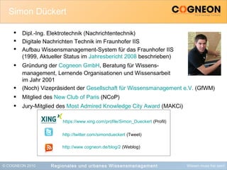 © COGNEON 2010 Wissen muss frei sein!Regionales und urbanes Wissensmanagement
Simon Dückert
 Dipl.-Ing. Elektrotechnik (Nachrichtentechnik)
 Digitale Nachrichten Technik im Fraunhofer IIS
 Aufbau Wissensmanagement-System für das Fraunhofer IIS
(1999, Aktueller Status im Jahresbericht 2008 beschrieben)
 Gründung der Cogneon GmbH, Beratung für Wissens-
management, Lernende Organisationen und Wissensarbeit
im Jahr 2001
 (Noch) Vizepräsident der Gesellschaft für Wissensmanagement e.V. (GfWM)
 Mitglied des New Club of Paris (NCoP)
 Jury-Mitglied des Most Admired Knowledge City Award (MAKCi)
https://www.xing.com/profile/Simon_Dueckert (Profil)
http://twitter.com/simondueckert (Tweet)
http://www.cogneon.de/blog/2 (Weblog)
 