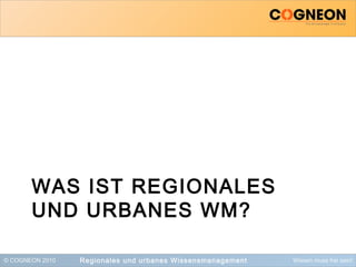 © COGNEON 2010 Wissen muss frei sein!
WAS IST REGIONALES
UND URBANES WM?
Regionales und urbanes Wissensmanagement
 