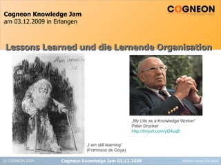 Cogneon Knowledge Jam am 03.12.2009 in Erlangen Cogneon Knowledge Jam 03.12.2009 Lessons Learned und die Lernende Organisation „ I am still learning“ (Francisco de Goya) „ My Life as a Knowledge Worker“ Peter Drucker http://tinyurl.com/yl24uq8 