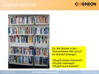 Cogneon Bibliothek Der mobile Wissensarbeiter Ca. 400 Bücher in den Themenfeldern KM und LO am Standort Erlangen. Zugriff andere Standorte? Zugriff unterwegs? Zugriff durch Kunden? 
