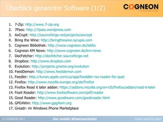 Überblick genannter Software (1/2) 7-Zip:  http://www.7-zip.org 7Pass:  http://7pass.wordpress.com AxCrypt:  http://sourceforge.net/projects/axcrypt Bring the Wine:  http://bringthewine.syrupie.com Cogneon Bibliothek:  http://www.cogneon.de/biblio Cogneon KM News:  http://www.cogneon.de/km-news DocFetcher:  http://docfetcher.sourceforge.net Dropbox:  http://www.dropbox.com Evolution:  http://projects.gnome.org/evolution FeedDemon:  http://www.feeddemon.com Feedler:  http://itunes.apple.com/us/app/feeddler-rss-reader-for-ipad Firefox:  http://www.mozilla-europe.org/de/firefox Firefox Read it later addon:  https://addons.mozilla.org/en-US/firefox/addon/read-it-later Foxit Reader:  http://www.foxitsoftware.com/pdf/reader Good Reader:  http://www.goodiware.com/goodreader.html GPG4Win:  http://www.gpg4win.org Greadr: im Windows Phone Marketplace Der mobile Wissensarbeiter 