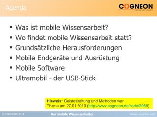 Agenda Was ist mobile Wissensarbeit? Wo findet mobile Wissensarbeit statt? Grundsätzliche Herausforderungen Mobile Endgeräte und Ausrüstung Mobile Software Ultramobil - der USB-Stick Der mobile Wissensarbeiter Hinweis:  Geisteshaltung und Methoden war Thema am 27.01.2010 ( http://www.cogneon.de/node/2956 ) 