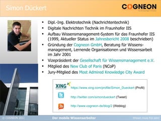 Simon Dückert Dipl.-Ing. Elektrotechnik (Nachrichtentechnik) Digitale Nachrichten Technik im Fraunhofer IIS Aufbau Wissensmanagement-System für das Fraunhofer IIS (1999, Aktueller Status im  Jahresbericht 2008  beschrieben) Gründung der  Cogneon GmbH , Beratung für Wissens- management, Lernende Organisationen und Wissensarbeit im Jahr 2001 Vizepräsident der  Gesellschaft für Wissensmanagement e.V.   Mitglied des  New Club of Paris  (NCoP) Jury-Mitglied des  Most Admired Knowledge City Award Der mobile Wissensarbeiter https://www.xing.com/profile/Simon_Dueckert  (Profil) http://twitter.com/simondueckert  (Tweet) http://www.cogneon.de/blog/2  (Weblog) 