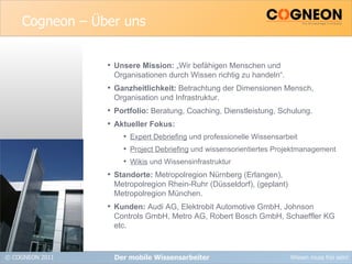 Cogneon – Über uns Unsere Mission:  „Wir befähigen Menschen und  Organisationen durch Wissen richtig zu handeln“. Ganzheitlichkeit:  Betrachtung der Dimensionen Mensch, Organisation und Infrastruktur. Portfolio:  Beratung, Coaching, Dienstleistung, Schulung. Aktueller Fokus: Expert Debriefing  und professionelle Wissensarbeit Project Debriefing  und wissensorientiertes Projektmanagement Wikis  und Wissensinfrastruktur Standorte:  Metropolregion Nürnberg (Erlangen),  Metropolregion Rhein-Ruhr (Düsseldorf), (geplant) Metropolregion München. Kunden:  Audi AG, Elektrobit Automotive GmbH, Johnson Controls GmbH, Metro AG, Robert Bosch GmbH, Schaeffler KG etc. Der mobile Wissensarbeiter 