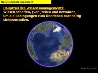 Hauptziel des Wissensmanagements: Wissen schaffen, (ver-)teilen und bewahren, um die Bedingungen zum Überleben nachhaltig sicherzustellen. Quelle: Google Earth. Berufungsmanagement 