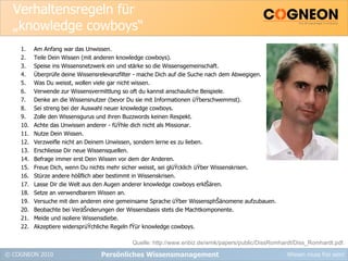 Verhaltensregeln für „knowledge cowboys“ Am Anfang war das Unwissen. Teile Dein Wissen (mit anderen knowledge cowboys). Speise ins Wissensnetzwerk ein und stärke so die Wissensgemeinschaft. Überprüfe deine Wissensrelevanzfilter - mache Dich auf die Suche nach dem Abwegigen. Was Du weisst, wollen viele gar nicht wissen. Verwende zur Wissensvermittlung so oft du kannst anschauliche Beispiele. Denke an die Wissensnutzer (bevor Du sie mit Informationen üŸberschwemmst). Sei streng bei der Auswahl neuer knowledge cowboys. Zolle den Wissensgurus und ihren Buzzwords keinen Respekt. Achte das Unwissen anderer - füŸhle dich nicht als Missionar. Nutze Dein Wissen. Verzweifle nicht an Deinem Unwissen, sondern lerne es zu lieben. Erschliesse Dir neue Wissensquellen. Befrage immer erst Dein Wissen vor dem der Anderen. Freue Dich, wenn Du nichts mehr sicher weisst, sei glüŸcklich üŸber Wissenskrisen. Stürze andere höšflich aber bestimmt in Wissenskrisen. Lasse Dir die Welt aus den Augen anderer knowledge cowboys erklŠären. Setze an verwendbarem Wissen an. Versuche mit den anderen eine gemeinsame Sprache üŸber WissensphŠänomene aufzubauen. Beobachte bei VeräŠnderungen der Wissensbasis stets die Machtkomponente. Meide und isoliere Wissensdiebe. Akzeptiere widersprüŸchliche Regeln fŸür knowledge cowboys. Persönliches Wissensmanagement Quelle: http://www.enbiz.de/wmk/papers/public/DissRomhardt/Diss_Romhardt.pdf. 