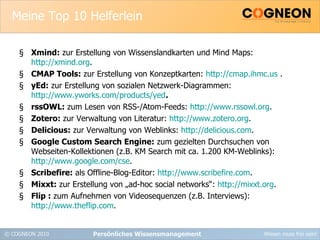 Meine Top 10 Helferlein Xmind:  zur Erstellung von Wissenslandkarten und Mind Maps:  http://xmind.org . CMAP Tools:  zur Erstellung von Konzeptkarten:  http://cmap.ihmc.us  . yEd:  zur Erstellung von sozialen Netzwerk-Diagrammen:  http://www.yworks.com/products/yed . rssOWL:  zum Lesen von RSS-/Atom-Feeds:  http://www.rssowl.org . Zotero:  zur Verwaltung von Literatur:  http://www.zotero.org . Delicious:  zur Verwaltung von Weblinks:  http://delicious.com . Google Custom Search Engine:  zum gezielten Durchsuchen von Webseiten-Kollektionen (z.B. KM Search mit ca. 1.200 KM-Weblinks):  http://www.google.com/cse . Scribefire:  als Offline-Blog-Editor:  http://www.scribefire.com . Mixxt:  zur Erstellung von „ad-hoc social networks“:  http://mixxt.org . Flip :  zum Aufnehmen von Videosequenzen (z.B. Interviews):  http://www.theflip.com . Persönliches Wissensmanagement 
