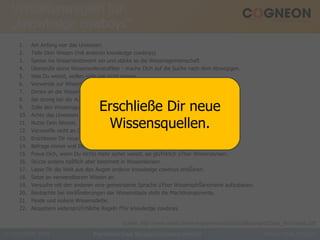 Verhaltensregeln für „knowledge cowboys“ Am Anfang war das Unwissen. Teile Dein Wissen (mit anderen knowledge cowboys). Speise ins Wissensnetzwerk ein und stärke so die Wissensgemeinschaft. Überprüfe deine Wissensrelevanzfilter - mache Dich auf die Suche nach dem Abwegigen. Was Du weisst, wollen viele gar nicht wissen. Verwende zur Wissensvermittlung so oft du kannst anschauliche Beispiele. Denke an die Wissensnutzer (bevor Du sie mit Informationen üŸberschwemmst). Sei streng bei der Auswahl neuer knowledge cowboys. Zolle den Wissensgurus und ihren Buzzwords keinen Respekt. Achte das Unwissen anderer - füŸhle dich nicht als Missionar. Nutze Dein Wissen. Verzweifle nicht an Deinem Unwissen, sondern lerne es zu lieben. Erschliesse Dir neue Wissensquellen. Befrage immer erst Dein Wissen vor dem der Anderen. Freue Dich, wenn Du nichts mehr sicher weisst, sei glüŸcklich üŸber Wissenskrisen. Stürze andere höšflich aber bestimmt in Wissenskrisen. Lasse Dir die Welt aus den Augen anderer knowledge cowboys erklŠären. Setze an verwendbarem Wissen an. Versuche mit den anderen eine gemeinsame Sprache üŸber WissensphŠänomene aufzubauen. Beobachte bei VeräŠnderungen der Wissensbasis stets die Machtkomponente. Meide und isoliere Wissensdiebe. Akzeptiere widersprüŸchliche Regeln fŸür knowledge cowboys. Persönliches Wissensmanagement Quelle: http://www.enbiz.de/wmk/papers/public/DissRomhardt/Diss_Romhardt.pdf. Erschließe Dir neue Wissensquellen. 