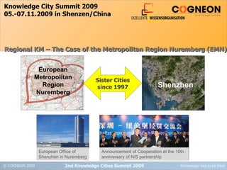 Knowledge City Summit 2009 05.-07.11.2009 in Shenzen/China 2nd Knowledge Cities Summit 2009 Regional KM – The Case of the Metropolitan Region Nuremberg (EMN) Sister Cities since 1997 European Office of Shenzhen in Nuremberg European Metropolitan Region Nuremberg Shenzhen Announcement of Cooperation at the 10th anniversary of N/S partnership 