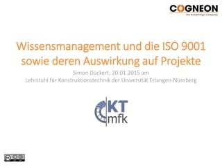 Wissensmanagement und die ISO 9001
sowie deren Auswirkung auf Projekte
Simon Dückert, 20.01.2015 am
Lehrstuhl für Konstruktionstechnik der Universität Erlangen-Nürnberg
 