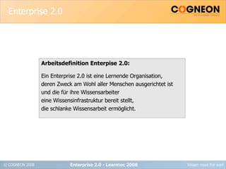 Enterprise 2.0 Arbeitsdefinition Enterpise 2.0: Ein Enterprise 2.0 ist eine Lernende Organisation, deren Zweck am Wohl aller Menschen ausgerichtet ist und die für ihre Wissensarbeiter eine Wissensinfrastruktur bereit stellt,  die schlanke Wissensarbeit ermöglicht. Enterprise 2.0 - Learntec 2008 