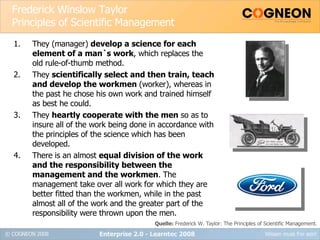 Frederick Winslow Taylor Principles of Scientific Management They (manager)  develop a science for each element of a man`s work , which replaces the old rule-of-thumb method. They  scientifically select and then train, teach and develop the workmen  (worker), whereas in the past he chose his own work and trained himself as best he could. They  heartly cooperate with the men  so as to insure all of the work being done in accordance with the principles of the science which has been developed. There is an almost  equal division of the work and the responsibility between the management and the workmen . The management take over all work for which they are better fitted than the workmen, while in the past almost all of the work and the greater part of the responsibility were thrown upon the men. Enterprise 2.0 - Learntec 2008 Quelle:  Frederick W. Taylor: The Principles of Scientific Management. 