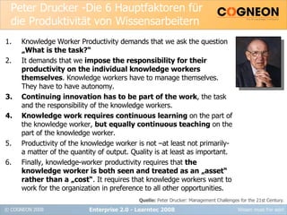 Peter Drucker -Die 6 Hauptfaktoren für die Produktivität von Wissensarbeitern Knowledge Worker Productivity demands that we ask the question  „What is the task?“ It demands that we  impose the responsibility for their productivity on the individual knowledge workers themselves . Knowledge workers have to manage themselves. They have to have autonomy. Continuing innovation has to be part of the work , the task and the responsibility of the knowledge workers. Knowledge work requires continuous learning  on the part of the knowledge worker,  but equally continuous teaching  on the part of the knowledge worker. Productivity of the knowledge worker is not –at least not primarily- a matter of the quantity of output. Quality is at least as important. Finally, knowledge-worker productivity requires that  the knowledge worker is both seen and treated as an „asset“ rather than a „cost“ . It requires that knowledge workers want to work for the organization in preference to all other opportunities. Enterprise 2.0 - Learntec 2008 Quelle:  Peter Drucker: Management Challenges for the 21st Century. 