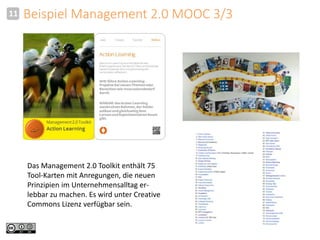 11 Beispiel Management 2.0 MOOC 3/3 
Das Management 2.0 Toolkit enthält 75 
Tool-Karten mit Anregungen, die neuen 
Prinzipien im Unternehmensalltag er-lebbar 
zu machen. Es wird unter Creative 
Commons Lizenz verfügbar sein. 
 