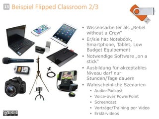 13 Beispiel Flipped Classroom 2/3 
 Wissensarbeiter als „Rebel 
without a Crew“ 
 Er/sie hat Notebook, 
Smartphone, Tablet, Low 
Budget Equipement 
 Notwendige Software „on a 
stick“ 
 Ausbildung für akzeptables 
Niveau darf nur 
Stunden/Tage dauern 
 Wahrscheinliche Szenarien 
 Audio-Podcast 
 Voice-over PowerPoint 
 Screencast 
 Vorträge/Training per Video 
 Erklärvideos 
 
