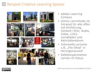 Beispiel Creative Learning Spaces 
 adidas Learning 
Campus 
 Online Lerninhalte im 
Intranet für alle offen 
mit Einführung, 
Content (Text, Audio, 
Video, Link), 
Lernpfaden und 
Aktivitätenstrom 
 Informelle Lernorte 
z.B. „The Shed“ in 
Herzogenaurach 
 Selbstorganisiertes 
Lernen im Fokus 
15 
Quelle: http://www.pinterest.com/pin/13088655141972042/. 
 