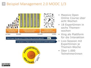 Beispiel Management 2.0 MOOC 1/3 
 Massive Open 
Online Course über 
acht Wochen 
 18 ExpertInnen in 
sechs Themen-wochen 
 Xing als Plattform 
für die Interaktion 
 Live-Session mit 
ExpertInnen je 
Themen-Woche 
 Über 1.000 
TeilnehmerInnen 
9 
 