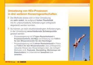 Umsetzung von KEx-Prozessen  in drei weiteren Konzerngesellschaften  Die Methode erwies sich in ihrer Umsetzung  als  sehr stabil , da aufgrund  hoher Flexibilität   mit ihr unterschiedliche Anforderungen erfolgreich abgedeckt werden konnten. So können, je nach situationsbedingten Anforderungen, in der Umsetzung  verschiedenste Schwerpunkte  gesetzt werden Prozessbegleitung mit  3 Tagen Restarbeitszeit = Prozessorientierte Job Map  und Erfassung von  ToDo‘s für den Wissenstransfer für den Nachfolger  Prozessbegleitung mit  2 Jahren Restarbeitszeit =  Fokus auf  ToDo’s für den Wissenstransfer.  Das umfangreiche, relevante Wissen des Wissensträgers über „die richtigen“ Methoden (z.B.  Podcasts ,  Storytelling ,  Workshops mit Stakeholdern ) im Unternehmen  bewahren  bzw.  verteilen .   
