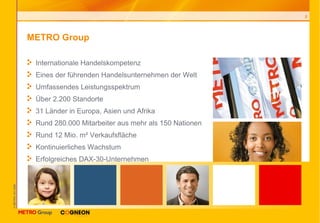 METRO Group Internationale Handelskompetenz Eines der f ührenden Handelsunternehmen der Welt Umfassendes Leistungsspektrum Über 2.200 Standorte 31 Länder in Europa, Asien und Afrika Rund 280.000 Mitarbeiter aus mehr als 150 Nationen Rund 12 Mio.  m² Verkaufsfl äche Kontinuierliches Wachstum Erfolgreiches DAX-30-Unternehmen 