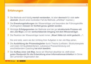Erfahrungen Die Methode wird häufig  mental verstanden , ist aber  dennoch  für viele  sehr abstrakt . (Durch einen konkreten Fall die Methode „erfühlbar“ machen.) Die  Erwartungshaltungen  der Wissensträger und besonders der Führungskräfte (Auftrageber)  müssen im Vorfeld genau geklärt werden . Wichtigte  Erfolgsgaranten  der Methode sind der gut  strukturierte Prozess mit den Job Maps  und der  wertschätzende Umgang mit dem Wissensträger . Die Reaktion der Wissensträger lautet immer  „Wow! Hätte ich nicht gedacht ...“ .  Sie sind stolz, wenn sie den Umfang ihrer Aufgaben in der Job Map sehen. Die  Ausbildung der Prozessbegleiter  durch Theorie (Leitfaden, Strukturbeispiele und Listen mit Qualitätskriterien), sukzessive Praxiseinbindung und anschließendem Coaching  hat sich bewährt . Der  Aufbau einer Job Map , bevor ein Wechsel absehbar ist, stellt einen  guten Startpunkt für die Entwicklung einer Informationsarchitektur  im Sinne der Lernenden Organisation dar. 